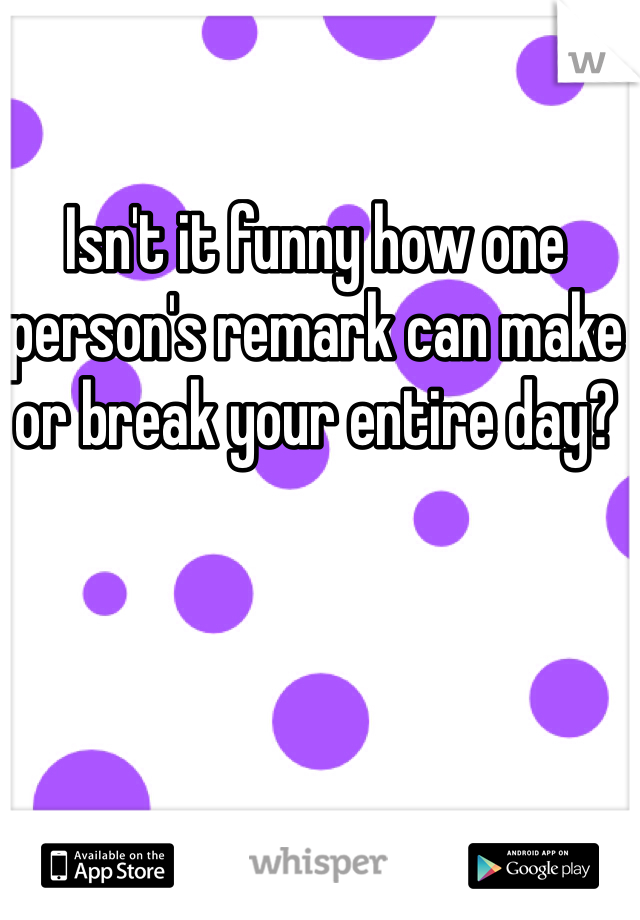 Isn't it funny how one person's remark can make or break your entire day?