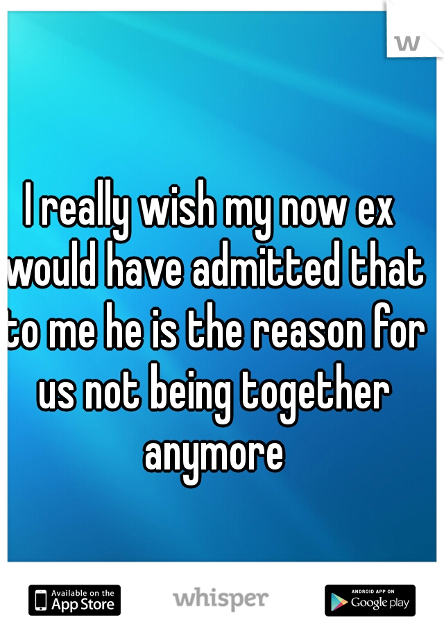 I really wish my now ex would have admitted that to me he is the reason for us not being together anymore