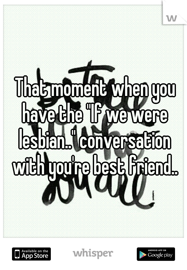  That moment when you have the "If we were lesbian.." conversation with you're best friend..