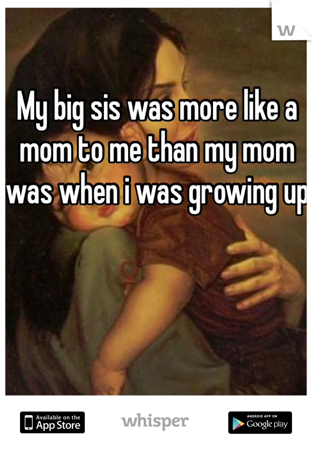 My big sis was more like a mom to me than my mom was when i was growing up