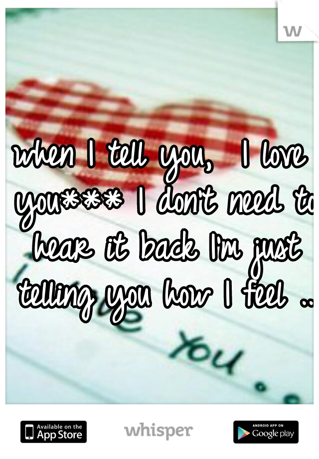 when I tell you,  I love you*** I don't need to hear it back I'm just telling you how I feel .. 