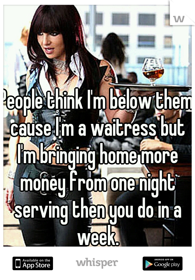 People think I'm below them cause I'm a waitress but I'm bringing home more money from one night serving then you do in a week.