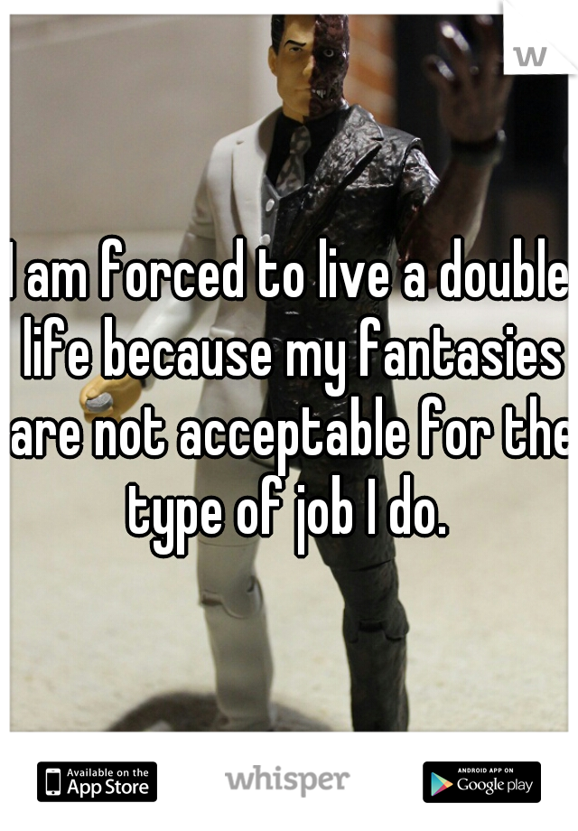 I am forced to live a double life because my fantasies are not acceptable for the type of job I do. 