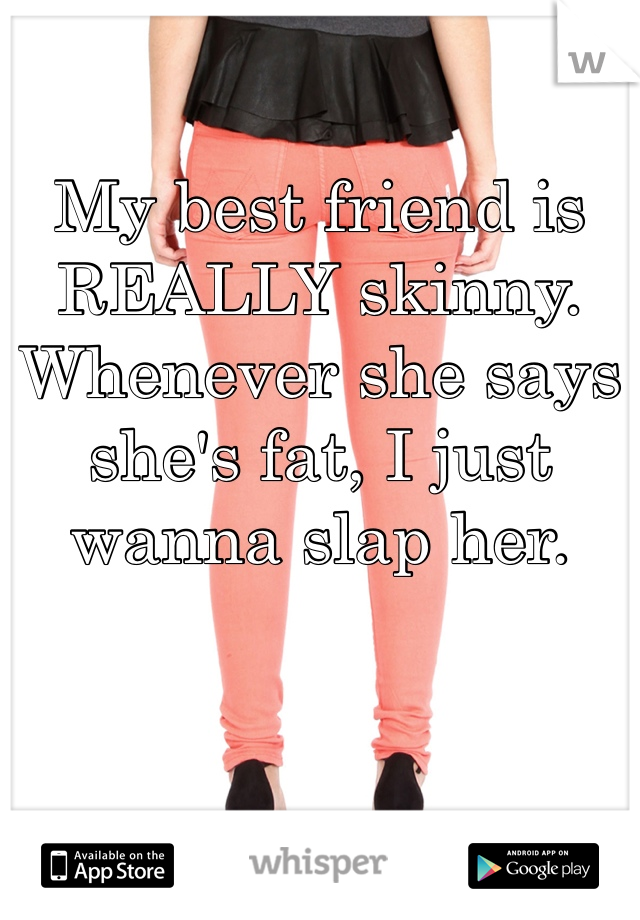 My best friend is REALLY skinny. Whenever she says she's fat, I just wanna slap her. 