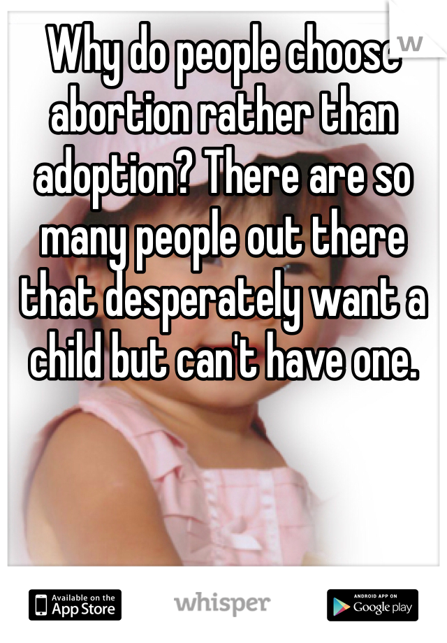Why do people choose abortion rather than adoption? There are so many people out there that desperately want a child but can't have one. 