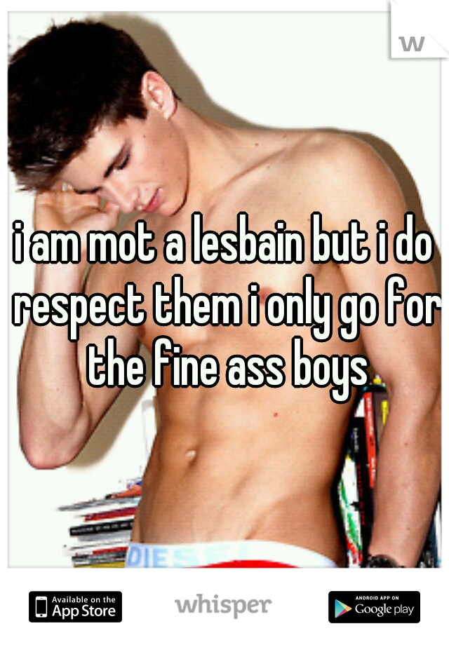 i am mot a lesbain but i do respect them i only go for the fine ass boys