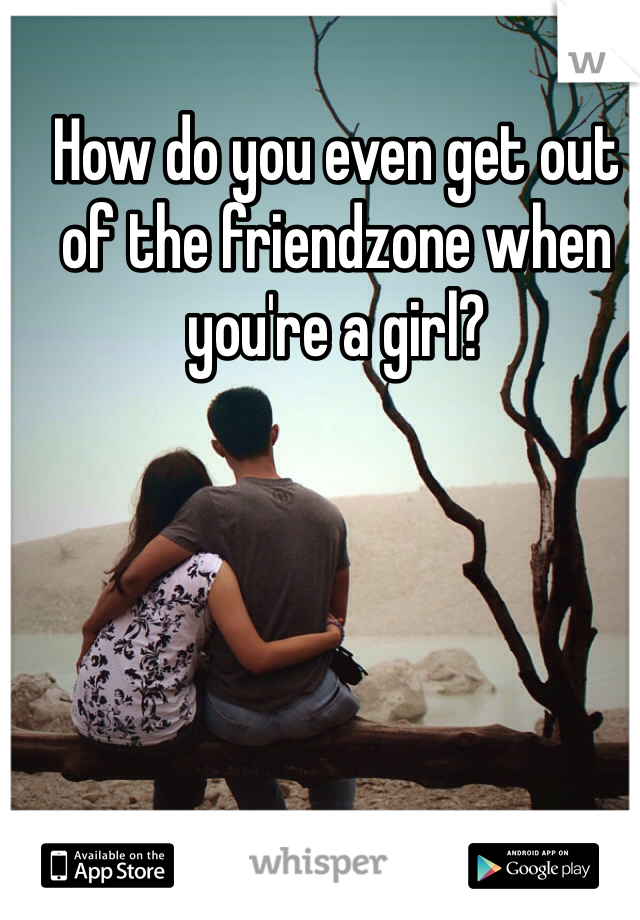 How do you even get out of the friendzone when you're a girl? 