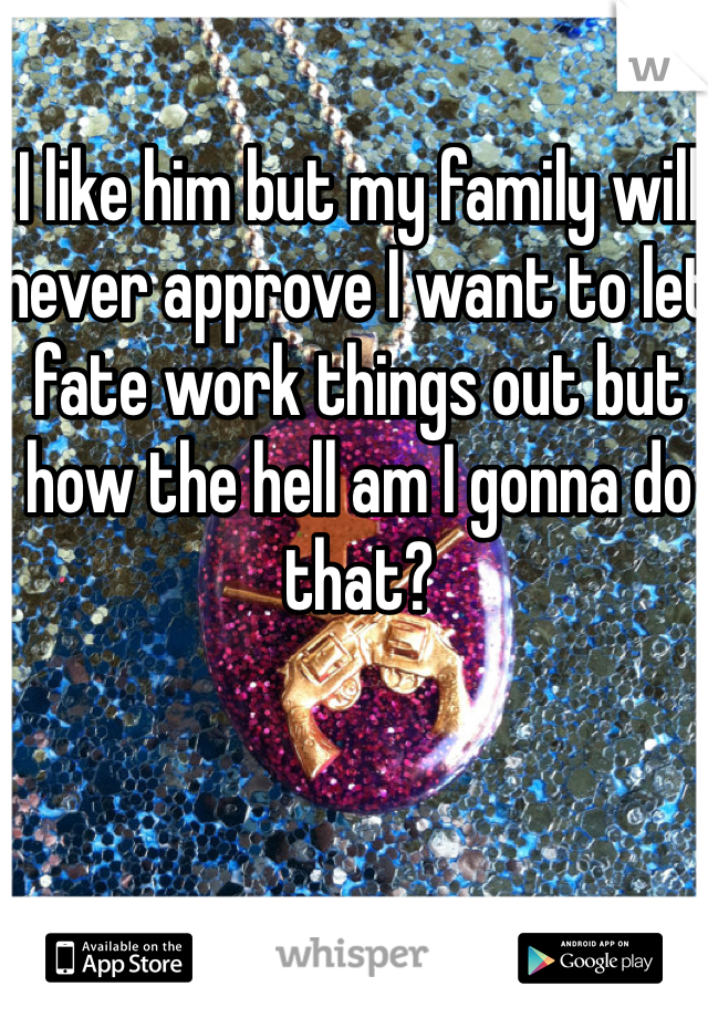 I like him but my family will never approve I want to let fate work things out but how the hell am I gonna do that?