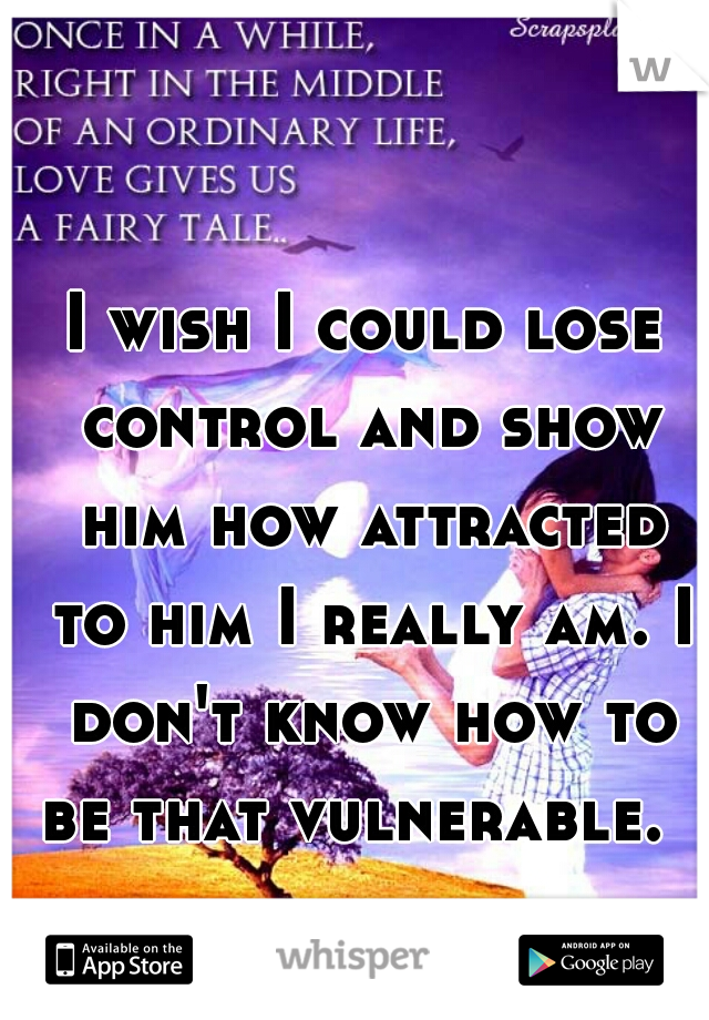I wish I could lose control and show him how attracted to him I really am. I don't know how to be that vulnerable.  