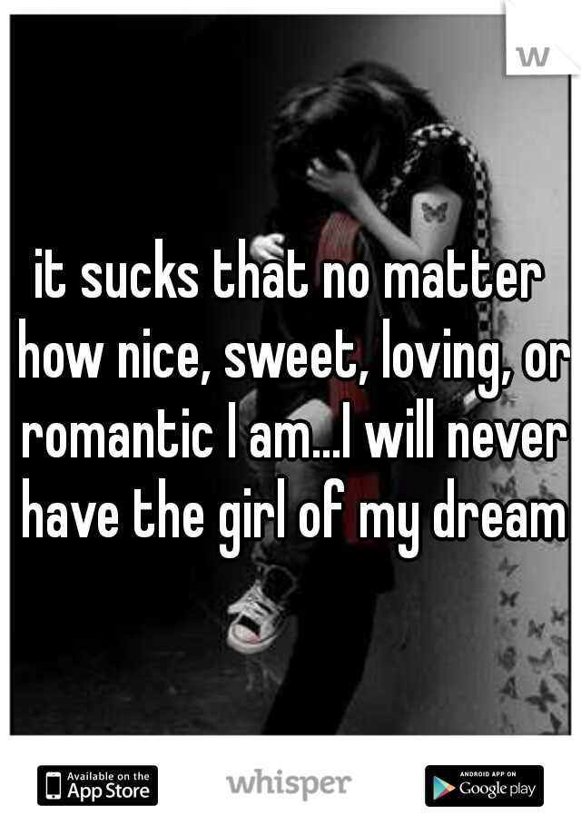 it sucks that no matter how nice, sweet, loving, or romantic I am...I will never have the girl of my dreams