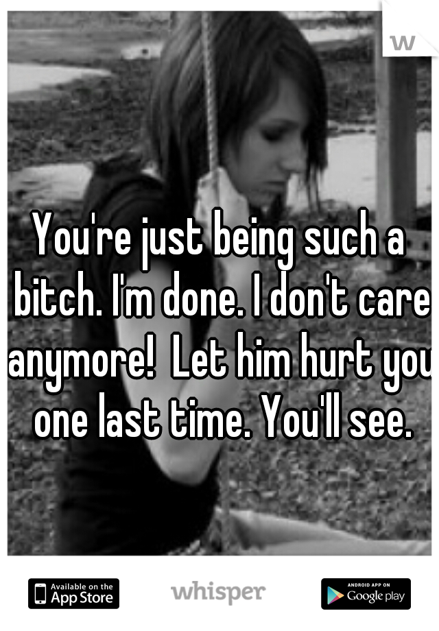 You're just being such a bitch. I'm done. I don't care anymore!  Let him hurt you one last time. You'll see.