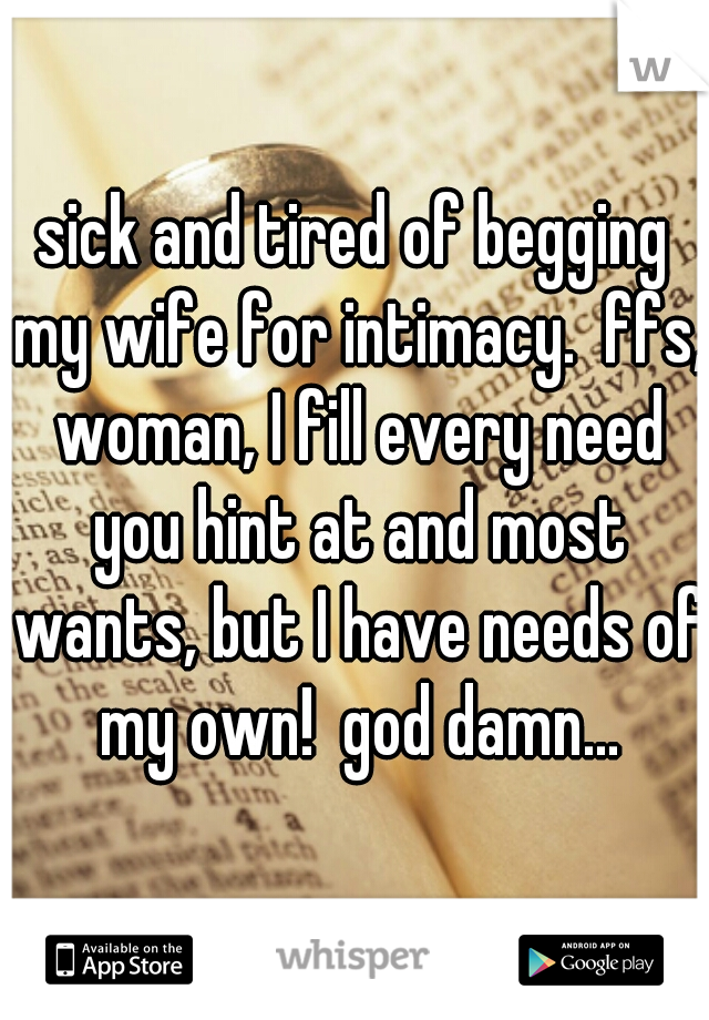 sick and tired of begging my wife for intimacy.  ffs, woman, I fill every need you hint at and most wants, but I have needs of my own!  god damn...