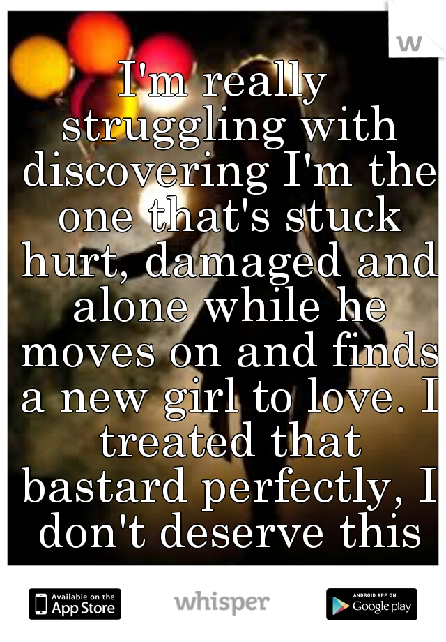 I'm really struggling with discovering I'm the one that's stuck hurt, damaged and alone while he moves on and finds a new girl to love. I treated that bastard perfectly, I don't deserve this