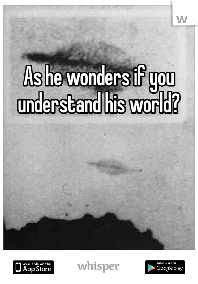 As he wonders if you understand his world?