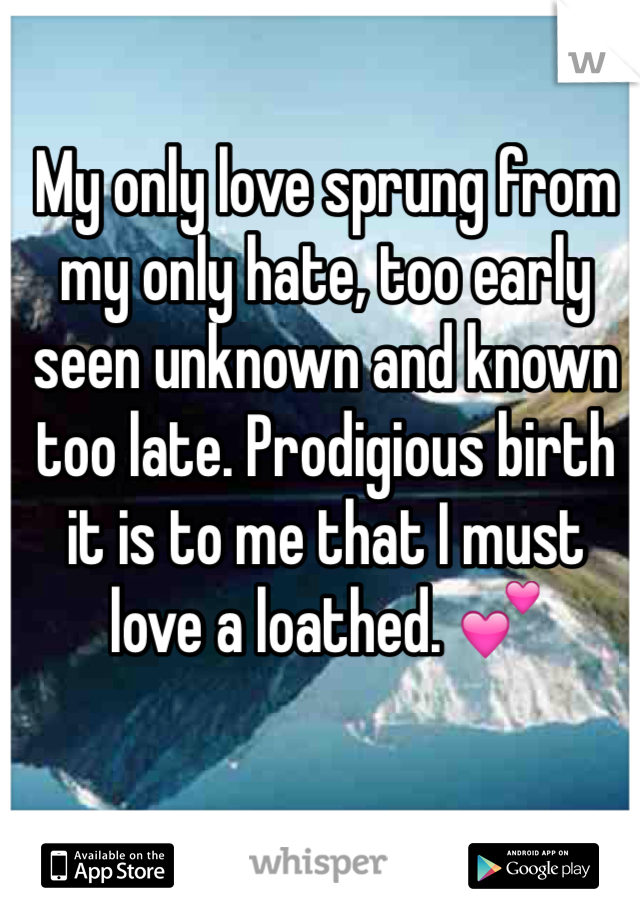 My only love sprung from my only hate, too early seen unknown and known too late. Prodigious birth it is to me that I must love a loathed. 💕