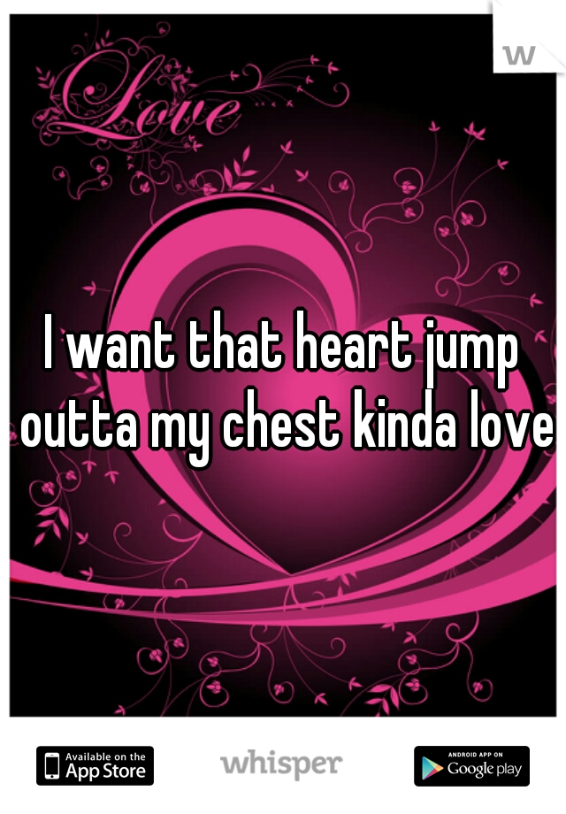 I want that heart jump outta my chest kinda love