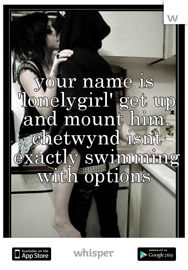 your name is 'lonelygirl' get up and mount him. chetwynd isnt exactly swimming with options 