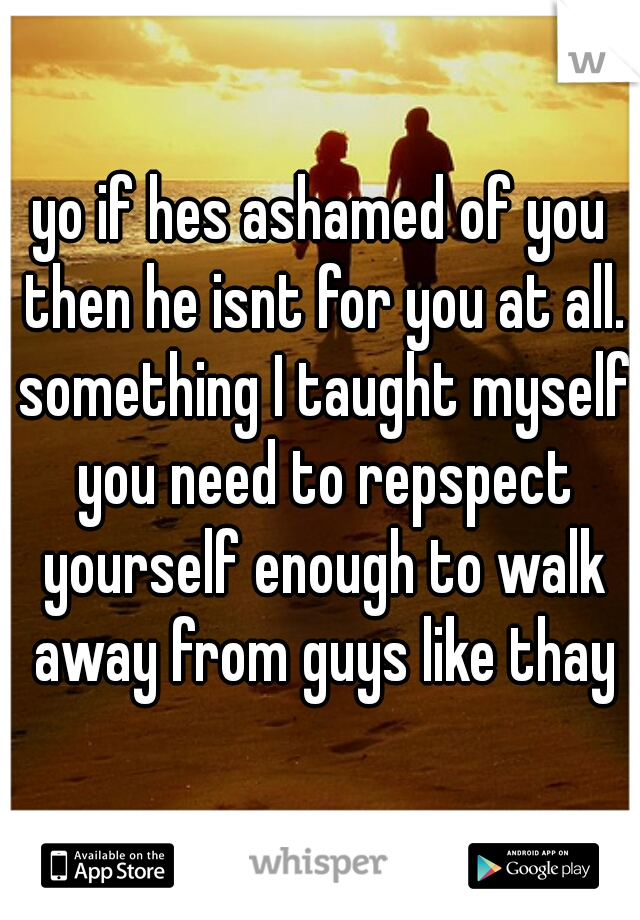 yo if hes ashamed of you then he isnt for you at all. something I taught myself you need to repspect yourself enough to walk away from guys like thay
