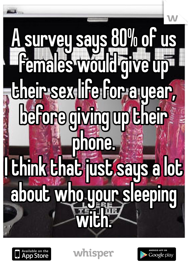 A survey says 80% of us females would give up their sex life for a year, before giving up their phone. 
I think that just says a lot about who your sleeping with. 