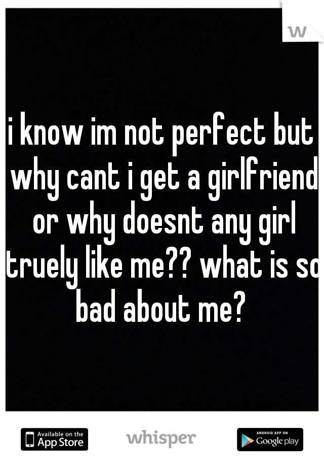 i know im not perfect but why cant i get a girlfriend or why doesnt any girl truely like me?? what is so bad about me? 