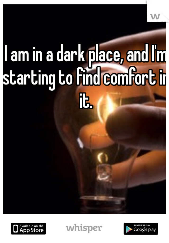 I am in a dark place, and I'm starting to find comfort in it.