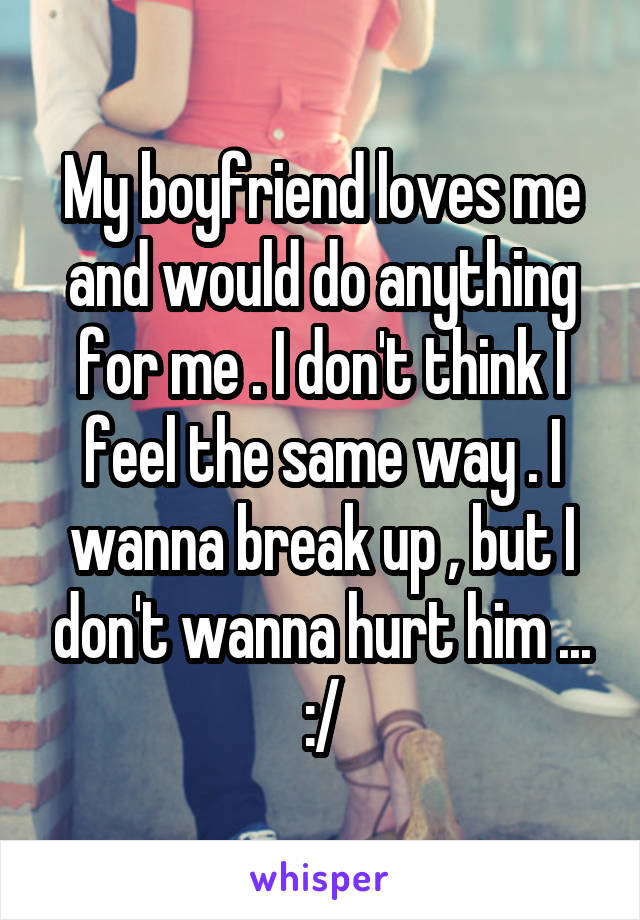 My boyfriend loves me and would do anything for me . I don't think I feel the same way . I wanna break up , but I don't wanna hurt him ... :/