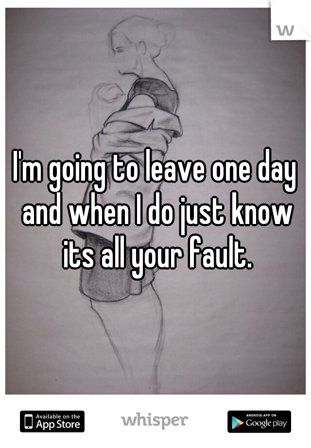 I'm going to leave one day and when I do just know its all your fault.