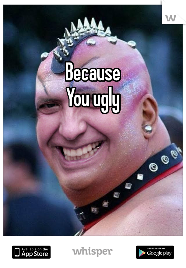 Because 
You ugly
