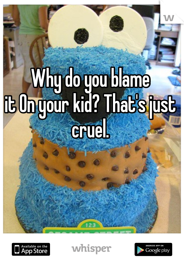 Why do you blame
it On your kid? That's just cruel. 