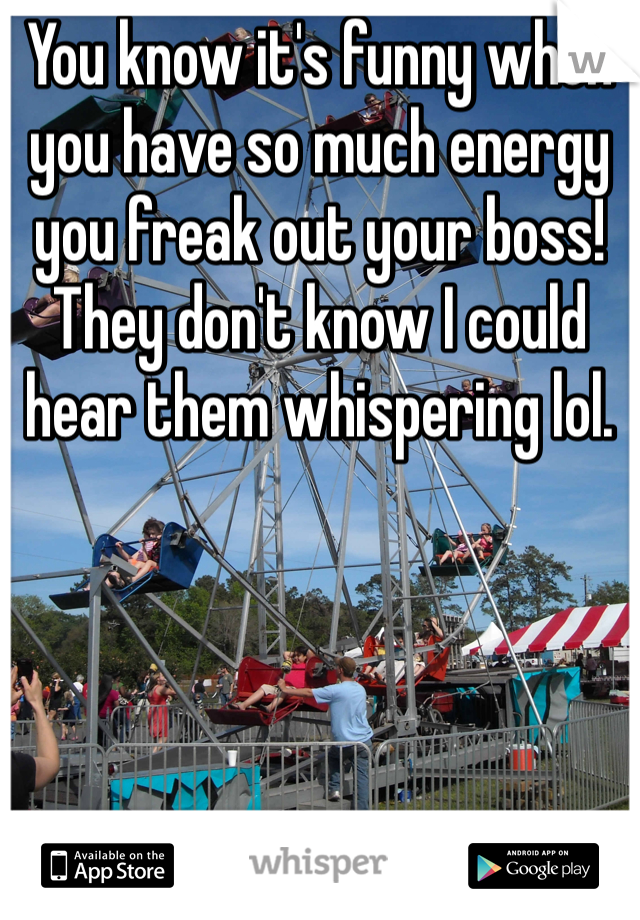 You know it's funny when you have so much energy you freak out your boss! They don't know I could hear them whispering lol. 