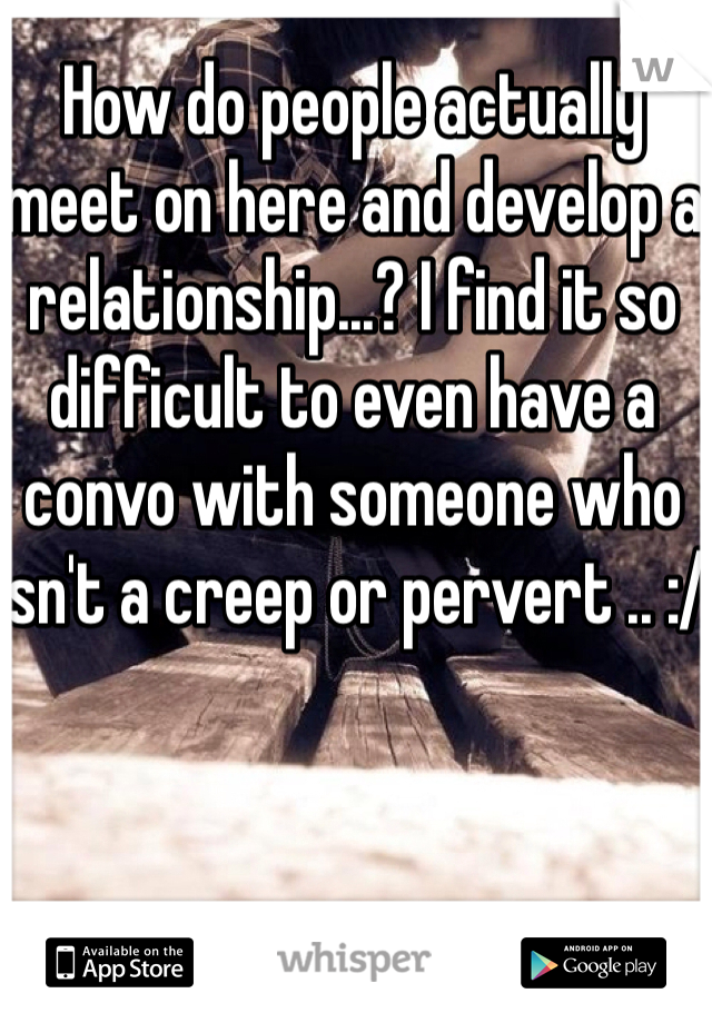 How do people actually meet on here and develop a relationship...? I find it so difficult to even have a convo with someone who isn't a creep or pervert .. :/  