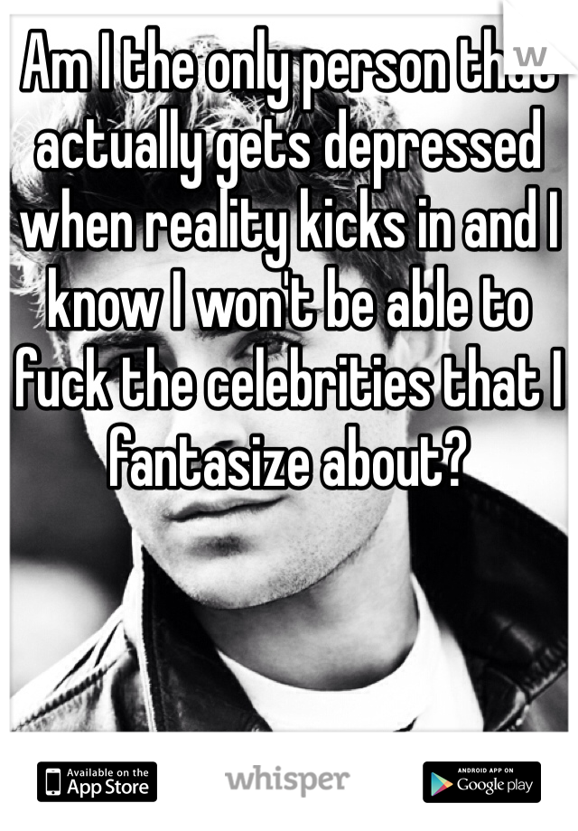 Am I the only person that actually gets depressed when reality kicks in and I know I won't be able to fuck the celebrities that I fantasize about?