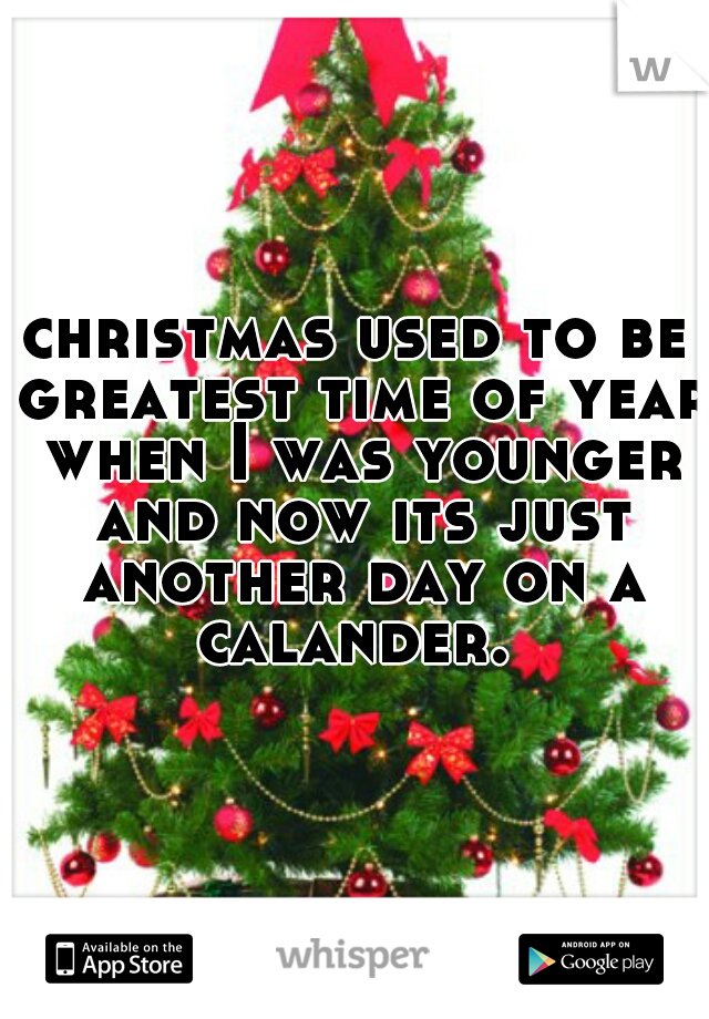 christmas used to be greatest time of year when I was younger and now its just another day on a calander. 