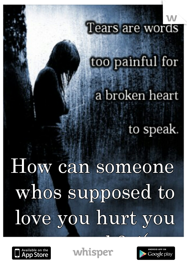How can someone whos supposed to love you hurt you so much? :'(