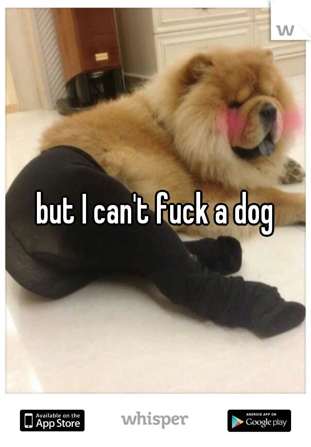 but I can't fuck a dog
