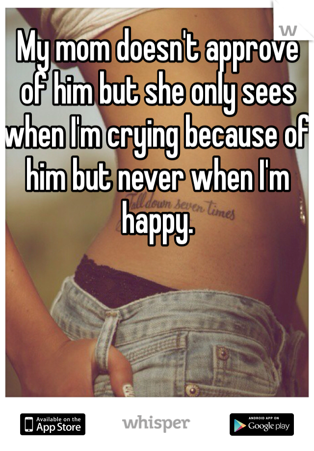 My mom doesn't approve of him but she only sees when I'm crying because of him but never when I'm happy. 
