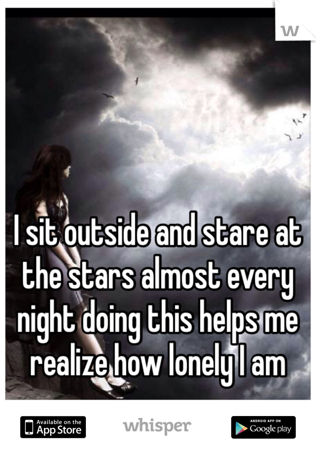 I sit outside and stare at the stars almost every night doing this helps me realize how lonely I am 
