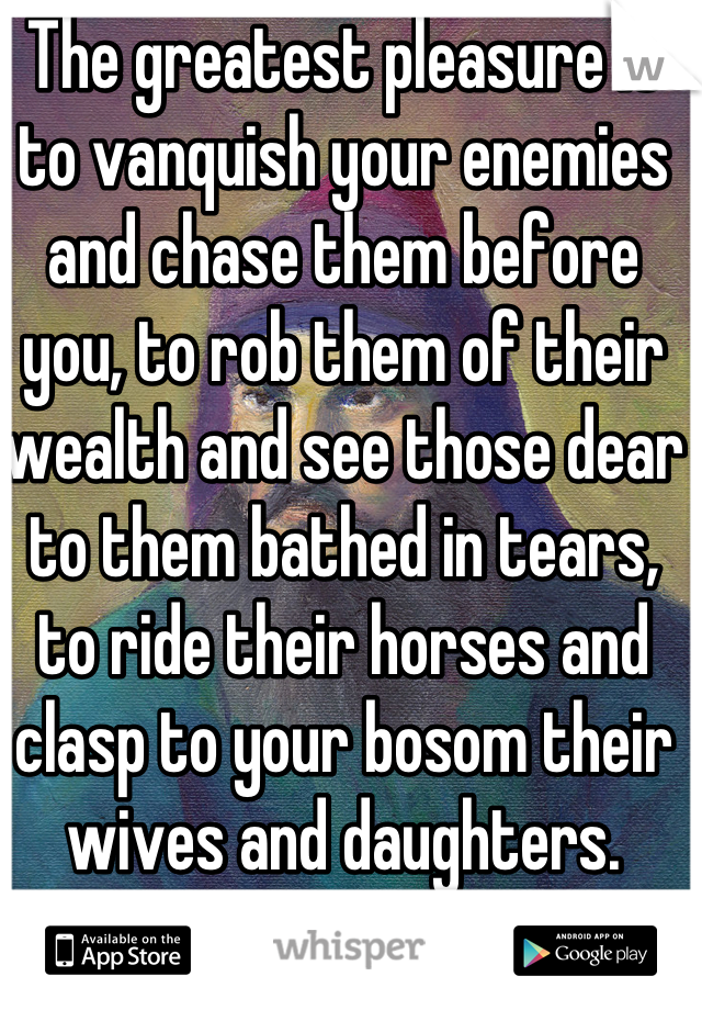 The greatest pleasure is to vanquish your enemies and chase them before you, to rob them of their wealth and see those dear to them bathed in tears, to ride their horses and clasp to your bosom their wives and daughters. 