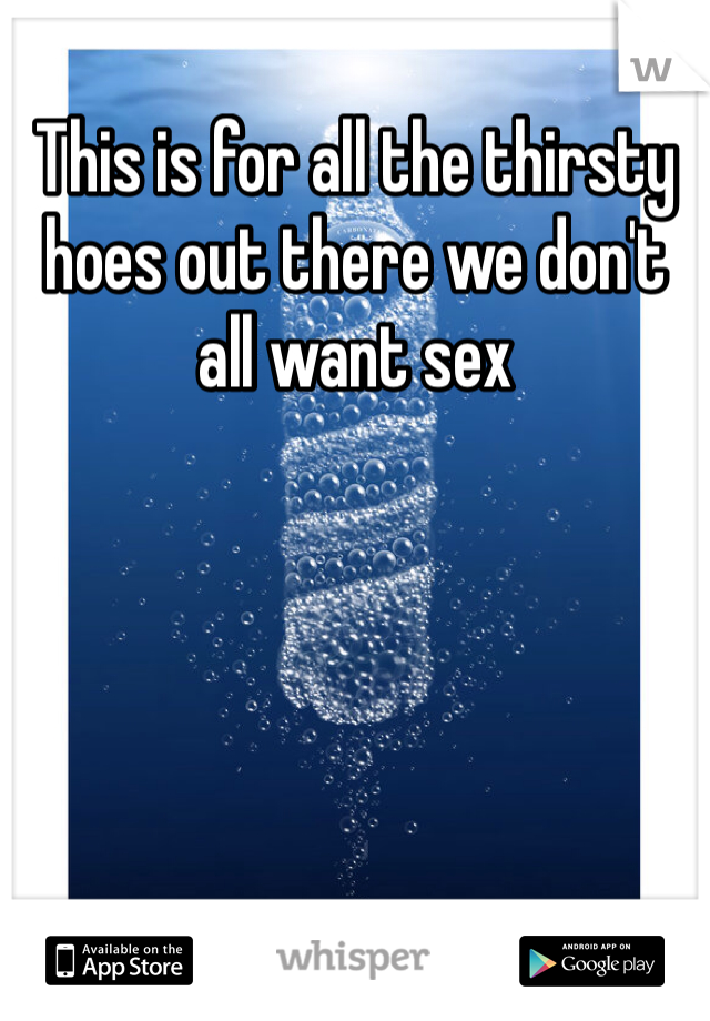 This is for all the thirsty hoes out there we don't all want sex