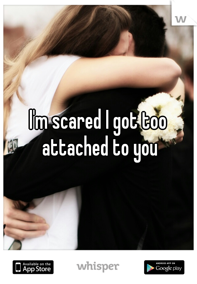 I'm scared I got too attached to you