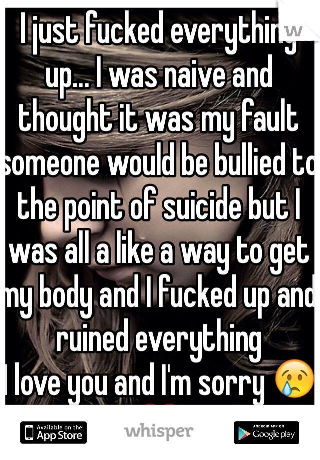 I just fucked everything up... I was naive and thought it was my fault someone would be bullied to the point of suicide but I was all a like a way to get my body and I fucked up and ruined everything 
I love you and I'm sorry 😢❤️
