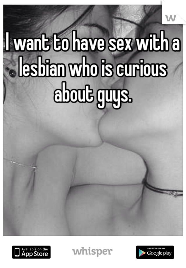 I want to have sex with a lesbian who is curious about guys. 