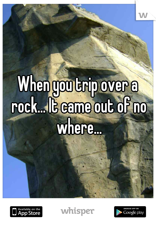 When you trip over a rock... It came out of no where...