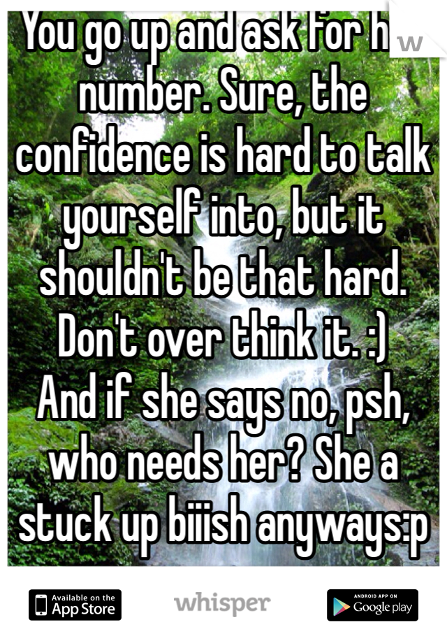 You go up and ask for her number. Sure, the confidence is hard to talk yourself into, but it shouldn't be that hard. Don't over think it. :)
And if she says no, psh, who needs her? She a stuck up biiish anyways:p