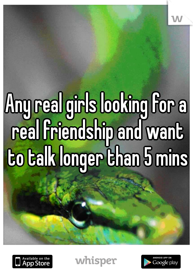 Any real girls looking for a real friendship and want to talk longer than 5 mins