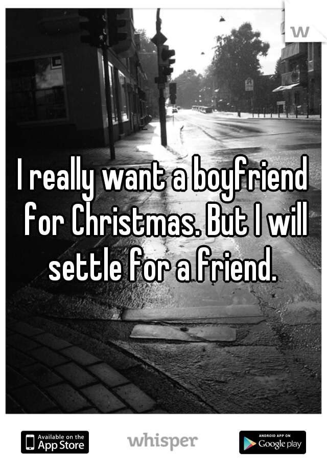 I really want a boyfriend for Christmas. But I will settle for a friend. 