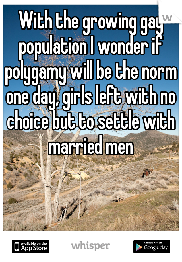 With the growing gay population I wonder if polygamy will be the norm one day, girls left with no choice but to settle with married men