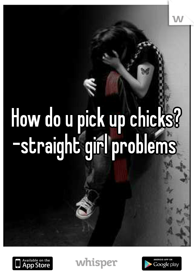 How do u pick up chicks?

-straight girl problems 