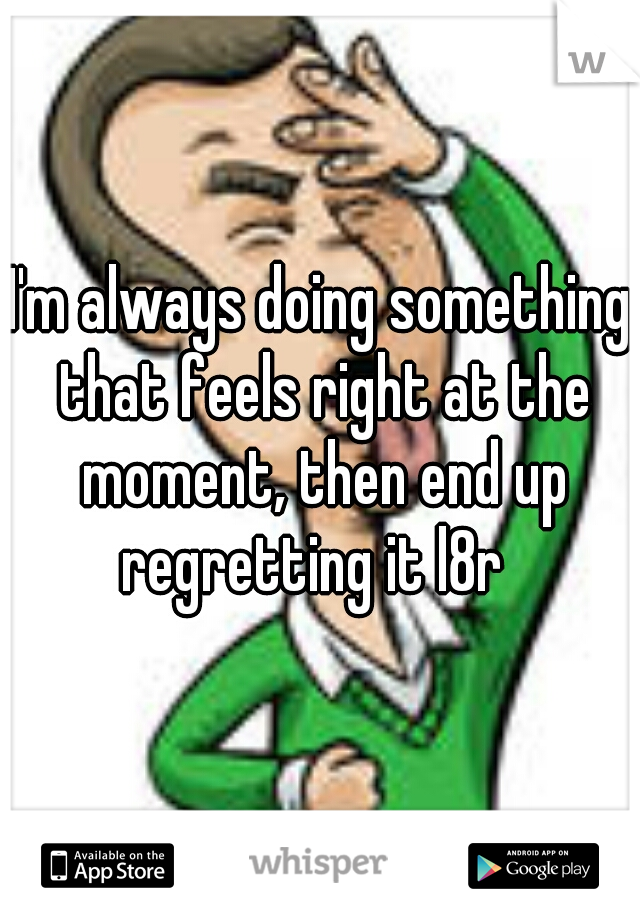 I'm always doing something that feels right at the moment, then end up regretting it l8r  