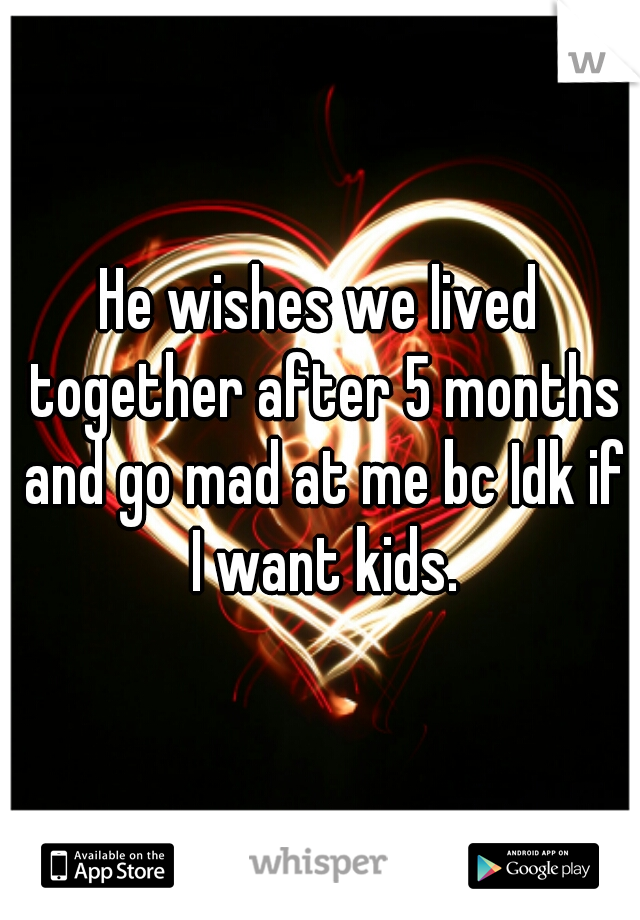 He wishes we lived together after 5 months and go mad at me bc Idk if I want kids.